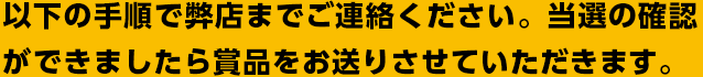 以下の手順で弊店までご連絡ください。当選の確認ができましたら賞品をお送りさせていただきます。